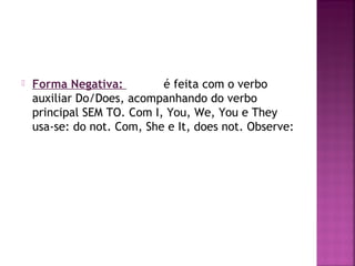 

Forma Negativa:
é feita com o verbo
auxiliar Do/Does, acompanhando do verbo
principal SEM TO. Com I, You, We, You e They
usa-se: do not. Com, She e It, does not. Observe:

 