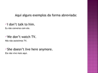 Aqui alguns exemplos da forma abreviada:
I

don’t talk to him.

Eu não converso com ele.

We

don’t watch TV.

Nós não assistimos TV.

She

doesn’t live here anymore.

Ela não vive mais aqui.

 