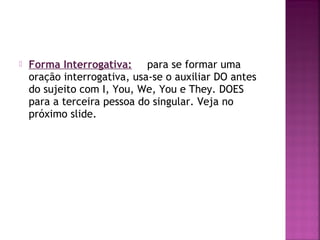 

Forma Interrogativa: para se formar uma
oração interrogativa, usa-se o auxiliar DO antes
do sujeito com I, You, We, You e They. DOES
para a terceira pessoa do singular. Veja no
próximo slide.

 