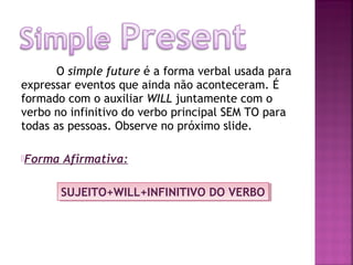 O simple future é a forma verbal usada para
expressar eventos que ainda não aconteceram. É
formado com o auxiliar WILL juntamente com o
verbo no infinitivo do verbo principal SEM TO para
todas as pessoas. Observe no próximo slide.
Forma

Afirmativa:
SUJEITO+WILL+INFINITIVO DO VERBO
SUJEITO+WILL+INFINITIVO DO VERBO

 