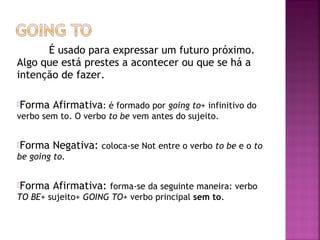 É usado para expressar um futuro próximo.
Algo que está prestes a acontecer ou que se há a
intenção de fazer.
Forma

Afirmativa: é formado por going to+ infinitivo do

verbo sem to. O verbo to be vem antes do sujeito.
Forma

Negativa: coloca-se Not entre o verbo to be e o to

be going to.
Forma

Afirmativa: forma-se da seguinte maneira: verbo

TO BE+ sujeito+ GOING TO+ verbo principal sem to.

 