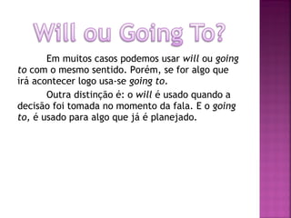 Em muitos casos podemos usar will ou going
to com o mesmo sentido. Porém, se for algo que
irá acontecer logo usa-se going to.
Outra distinção é: o will é usado quando a
decisão foi tomada no momento da fala. E o going
to, é usado para algo que já é planejado.

 