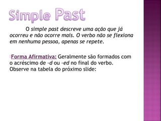 O simple past descreve uma ação que já
ocorreu e não ocorre mais. O verbo não se flexiona
em nenhuma pessoa, apenas se repete.
Forma

Afirmativa: Geralmente são formados com
o acréscimo de –d ou –ed no final do verbo.
Observe na tabela do próximo slide:

 