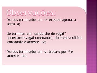 

Verbos terminados em –e recebem apenas a
letra –d;



Se terminar em “sanduíche de vogal”
(consoante-vogal-consoante), dobra-se a última
consoante e acresce –ed;



Verbos terminados em –y, troca-o por –i e
acresce –ed.

 