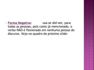 

Forma Negativa:
usa-se did not, para
todas as pessoas, pois como já mencionado, o
verbo NÃO é flexionado em nenhuma pessoa do
discurso. Veja no quadro do próximo slide:

 