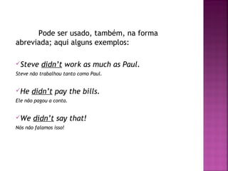 Pode ser usado, também, na forma
abreviada; aqui alguns exemplos:
Steve

didn’t work as much as Paul.

Steve não trabalhou tanto como Paul.

He

didn’t pay the bills.

Ele não pagou a conta.

We

didn’t say that!

Nós não falamos isso!

 