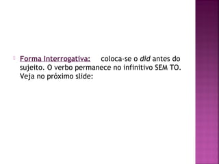 

Forma Interrogativa: coloca-se o did antes do
sujeito. O verbo permanece no infinitivo SEM TO.
Veja no próximo slide:

 