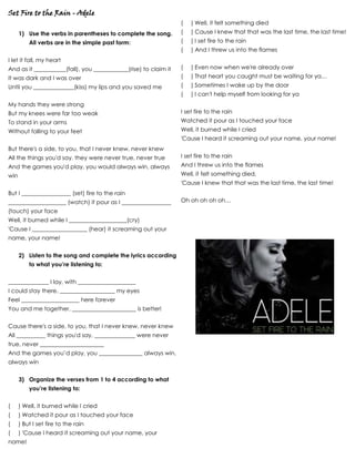 Set Fire to the Rain - Adele
1) Use the verbs in parentheses to complete the song.
All verbs are in the simple past form:
I let it fall, my heart
And as it ___________(fall), you ____________(rise) to claim it
It was dark and I was over
Until you ______________(kiss) my lips and you saved me
My hands they were strong
But my knees were far too weak
To stand in your arms
Without falling to your feet
But there's a side, to you, that I never knew, never knew
All the things you'd say, they were never true, never true
And the games you'd play, you would always win, always
win
But I _________________ (set) fire to the rain
____________________ (watch) it pour as I _________________
(touch) your face
Well, it burned while I ____________________(cry)
'Cause I ___________________ (hear) it screaming out your
name, your name!
2) Listen to the song and complete the lyrics according
to what you’re listening to:
______________ I lay, with ____________________
I could stay there, ___________________ my eyes
Feel ____________________ here forever
You and me together, ______________________ is better!
Cause there's a side, to you, that I never knew, never knew
All __________ things you'd say, ______________ were never
true, never ______________________
And the games you’d play, you _______________ always win,
always win
3) Organize the verses from 1 to 4 according to what
you’re listening to:
( ) Well, it burned while I cried
( ) Watched it pour as I touched your face
( ) But I set fire to the rain
( ) 'Cause I heard it screaming out your name, your
name!
( ) Well, it felt something died
( ) Cause I knew that that was the last time, the last time!
( ) I set fire to the rain
( ) And I threw us into the flames
( ) Even now when we're already over
( ) That heart you caught must be waiting for ya…
( ) Sometimes I wake up by the door
( ) I can't help myself from looking for ya
I set fire to the rain
Watched it pour as I touched your face
Well, it burned while I cried
'Cause I heard it screaming out your name, your name!
I set fire to the rain
And I threw us into the flames
Well, it felt something died,
'Cause I knew that that was the last time, the last time!
Oh oh oh oh oh…
 