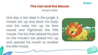 11
The Lion and the Mouse
Aesop’s Fable
One day, a lion slept in the jungle. A
mouse ran up and down his body,
and this woke him up. He then
roared and frightened the little
mouse. The lion then placed his paw
on the mouse’s tail, picked him up,
and opened his mouth to swallow
the little mouse.
 