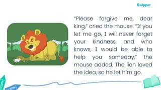 “Please forgive me, dear
king,” cried the mouse. “If you
let me go, I will never forget
your kindness, and who
knows, I would be able to
help you someday,” the
mouse added. The lion loved
the idea, so he let him go.
 