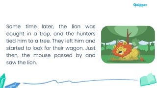 Some time later, the lion was
caught in a trap, and the hunters
tied him to a tree. They left him and
started to look for their wagon. Just
then, the mouse passed by and
saw the lion.
 