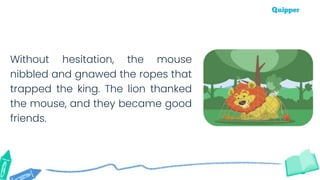 Without hesitation, the mouse
nibbled and gnawed the ropes that
trapped the king. The lion thanked
the mouse, and they became good
friends.
 