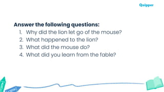 Answer the following questions:
1. Why did the lion let go of the mouse?
2. What happened to the lion?
3. What did the mouse do?
4. What did you learn from the fable?
 