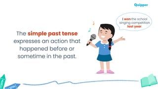 The simple past tense
expresses an action that
happened before or
sometime in the past.
I won the school
singing competition
last year.
 