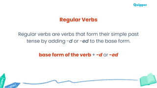Regular Verbs
Regular verbs are verbs that form their simple past
tense by adding -d or -ed to the base form.
base form of the verb + -d or -ed
 