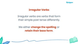 Irregular Verbs
Irregular verbs are verbs that form
their simple past tense differently.
We either change the spelling or
retain their base form.
 