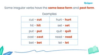 Some irregular verbs have the same base form and past form.
cut - cut hurt - hurt
hit - hit set - set
put - put quit - quit
cost - cost read - read
bet - bet let - let
Examples
 
