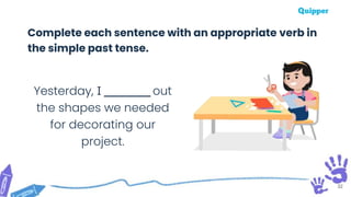 32
Complete each sentence with an appropriate verb in
the simple past tense.
Yesterday, I _________ out
the shapes we needed
for decorating our
project.
 