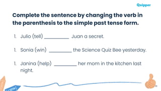 38
1. Julio (tell) ____________ Juan a secret.
1. Sonia (win) ___________ the Science Quiz Bee yesterday.
1. Janina (help) ___________ her mom in the kitchen last
night.
Complete the sentence by changing the verb in
the parenthesis to the simple past tense form.
 
