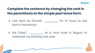 39
4. Last April we (travel) ___________ for 10 hours to see
Mom’s hometown.
4. We (stay) ___________ at a nice hotel in Baguio to
celebrate my birthday last year.
Complete the sentence by changing the verb in
the parenthesis to the simple past tense form.
 