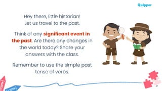 41
Hey there, little historian!
Let us travel to the past.
Think of any significant event in
the past. Are there any changes in
the world today? Share your
answers with the class.
Remember to use the simple past
tense of verbs.
 