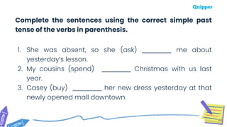 49
Complete the sentences using the correct simple past
tense of the verbs in parenthesis.
1. She was absent, so she (ask) __________ me about
yesterday’s lesson.
2. My cousins (spend) __________ Christmas with us last
year.
3. Casey (buy) __________ her new dress yesterday at that
newly opened mall downtown.
 