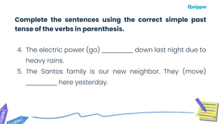 50
4. The electric power (go) ___________ down last night due to
heavy rains.
5. The Santos family is our new neighbor. They (move)
___________ here yesterday.
Complete the sentences using the correct simple past
tense of the verbs in parenthesis.
 