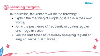Learning Targets
In this lesson, the learners will do the following:
● Explain the meaning of simple past tense in their own
words.
● Form the past tense of frequently occurring regular
and irregular verbs.
● Use the past tense of frequently occurring regular or
irregular verbs in sentences.
6
 