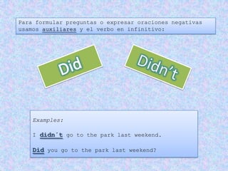 Para formular preguntas o expresar oraciones negativas
usamos auxiliares y el verbo en infinitivo:




    Examples:

    I didn´t go to the park last weekend.

    Did you go to the park last weekend?
 