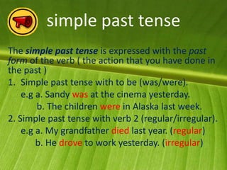 simple past tense
The simple past tense is expressed with the past
form of the verb ( the action that you have done in
the past )
1. Simple past tense with to be (was/were).
    e.g a. Sandy was at the cinema yesterday.
        b. The children were in Alaska last week.
2. Simple past tense with verb 2 (regular/irregular).
    e.g a. My grandfather died last year. (regular)
        b. He drove to work yesterday. (irregular)
 