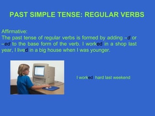 PAST SIMPLE TENSE: REGULAR VERBS

Affirmative:
The past tense of regular verbs is formed by adding –d or
–ed to the base form of the verb. I worked in a shop last
year, I lived in a big house when I was younger.




                               I worked hard last weekend
 