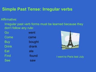 Simple Past Tense: Irregular verbs

Affirmative:
   Irregular past verb forms must be learned because they
   don’t follow any rule:
   Go                went
   Come              came
   Buy               bought
   Drink             drank
   Eat               ate
   Find               found             I went to Paris last July
   See                saw
 