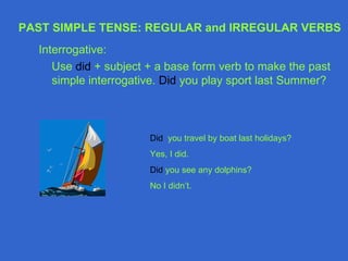 PAST SIMPLE TENSE: REGULAR and IRREGULAR VERBS
  Interrogative:
     Use did + subject + a base form verb to make the past
     simple interrogative. Did you play sport last Summer?



                       Did you travel by boat last holidays?
                       Yes, I did.
                       Did you see any dolphins?
                       No I didn’t.
 