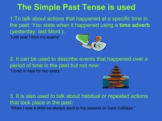 The Simple Past Tense is used
1.To talk about actions that happened at a specific time in
the past. You state when it happened using a time adverb
(yesterday, last Mont.):
“Last year I took my exams”.




2. It can be used to describe events that happened over a
period of time in the past but not now:
"I lived in Asia for two years."




3. It is also used to talk about habitual or repeated actions
that took place in the past:
"When I was a child we always went to the seaside on bank holidays."
 