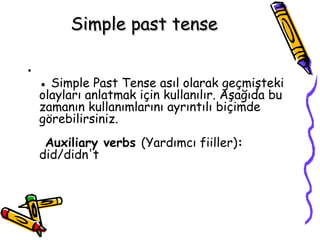 Simple past tense

•
    ● Simple Past Tense asıl olarak geçmişteki
    olayları anlatmak için kullanılır. Aşağıda bu
    zamanın kullanımlarını ayrıntılı biçimde
    görebilirsiniz.
     Auxiliary verbs (Yardımcı fiiller):
    did/didn't
 