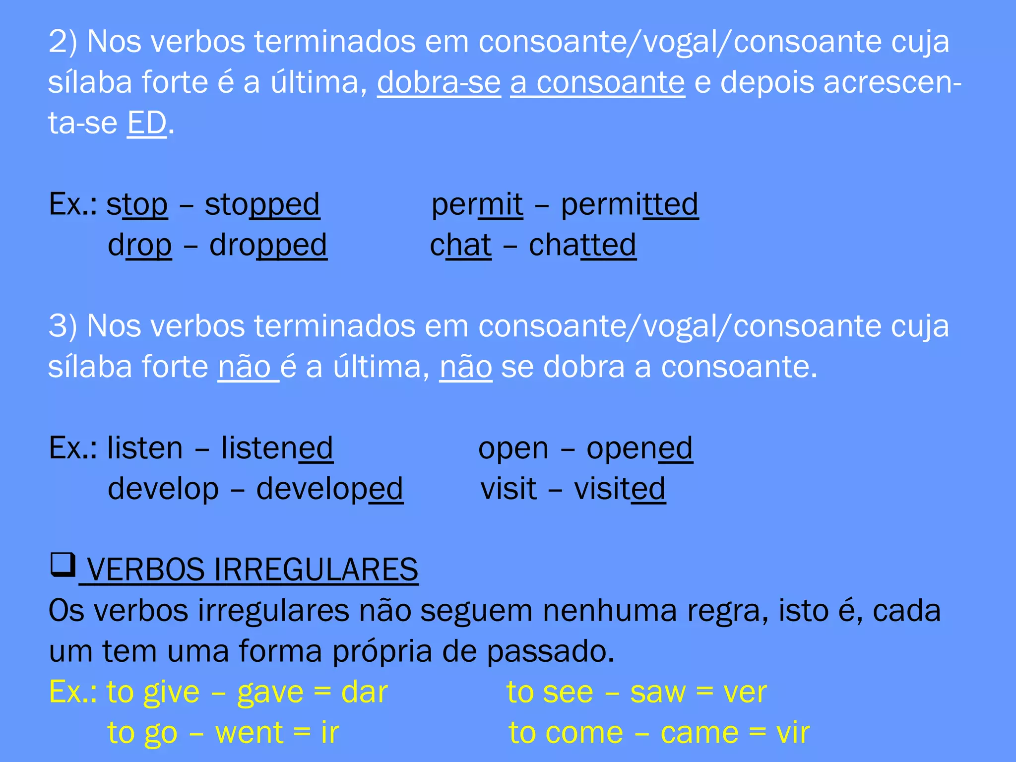 2) Nos verbos terminados em consoante/vogal/consoante cuja
sílaba forte é a última, dobra-se a consoante e depois acrescen-
ta-se ED.
Ex.: stop – stopped permit – permitted
drop – dropped chat – chatted
3) Nos verbos terminados em consoante/vogal/consoante cuja
sílaba forte não é a última, não se dobra a consoante.
Ex.: listen – listened open – opened
develop – developed visit – visited
 VERBOS IRREGULARES
Os verbos irregulares não seguem nenhuma regra, isto é, cada
um tem uma forma própria de passado.
Ex.: to give – gave = dar to see – saw = ver
to go – went = ir to come – came = vir
 