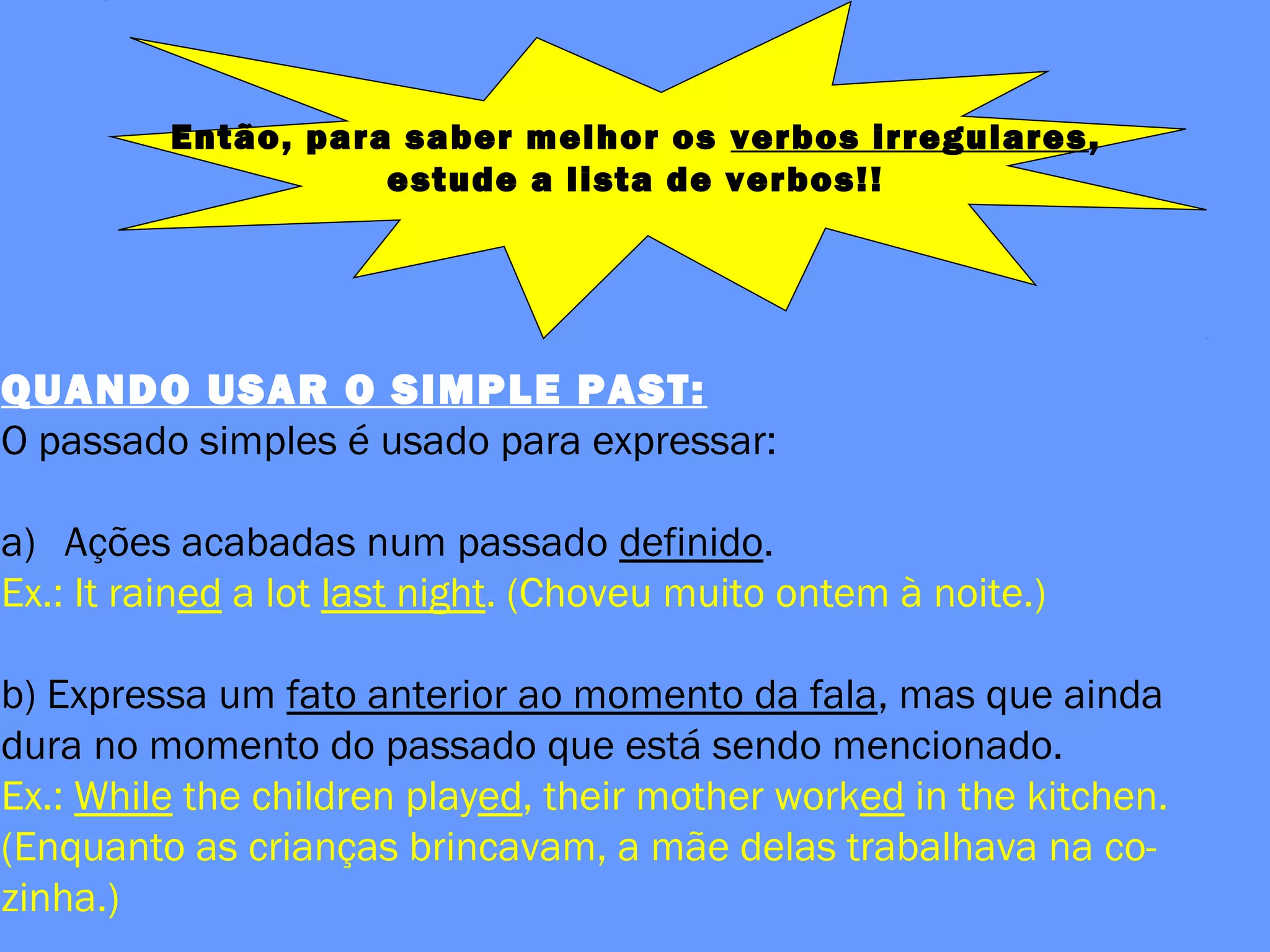 Então, para saber melhor os verbos irregulares,
estude a lista de verbos!!
QUANDO USAR O SIMPLE PAST:
O passado simples é usado para expressar:
a) Ações acabadas num passado definido.
Ex.: It rained a lot last night. (Choveu muito ontem à noite.)
b) Expressa um fato anterior ao momento da fala, mas que ainda
dura no momento do passado que está sendo mencionado.
Ex.: While the children played, their mother worked in the kitchen.
(Enquanto as crianças brincavam, a mãe delas trabalhava na co-
zinha.)
 