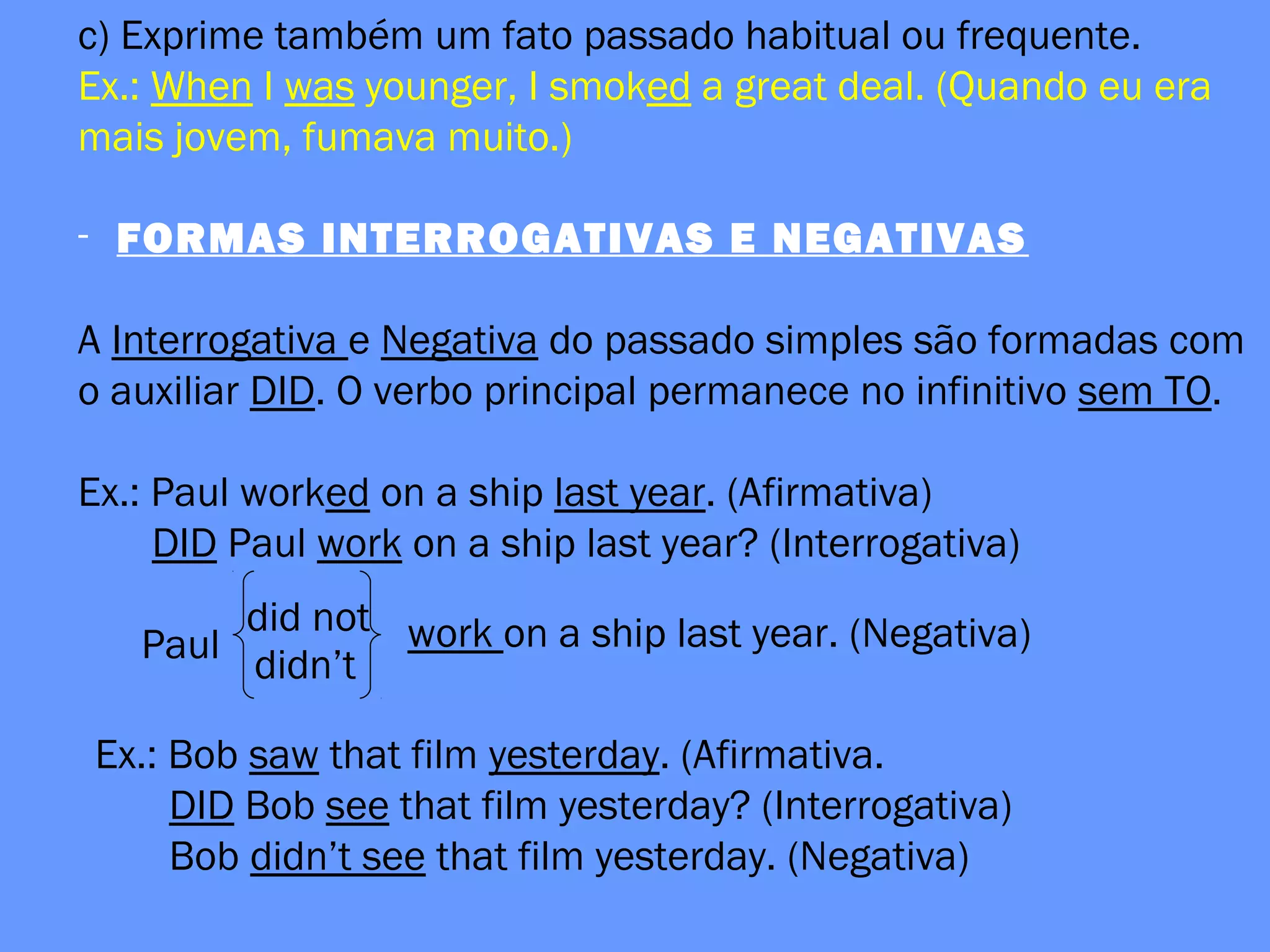 c) Exprime também um fato passado habitual ou frequente.
Ex.: When I was younger, I smoked a great deal. (Quando eu era
mais jovem, fumava muito.)
- FORMAS INTERROGATIVAS E NEGATIVAS
A Interrogativa e Negativa do passado simples são formadas com
o auxiliar DID. O verbo principal permanece no infinitivo sem TO.
Ex.: Paul worked on a ship last year. (Afirmativa)
DID Paul work on a ship last year? (Interrogativa)
Paul
did not
didn’t
work on a ship last year. (Negativa)
Ex.: Bob saw that film yesterday. (Afirmativa.
DID Bob see that film yesterday? (Interrogativa)
Bob didn’t see that film yesterday. (Negativa)
 