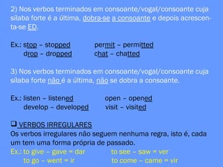 2) Nos verbos terminados em consoante/vogal/consoante cuja
sílaba forte é a última, dobra-se a consoante e depois acrescen-
ta-se ED.
Ex.: stop – stopped permit – permitted
drop – dropped chat – chatted
3) Nos verbos terminados em consoante/vogal/consoante cuja
sílaba forte não é a última, não se dobra a consoante.
Ex.: listen – listened open – opened
develop – developed visit – visited
 VERBOS IRREGULARES
Os verbos irregulares não seguem nenhuma regra, isto é, cada
um tem uma forma própria de passado.
Ex.: to give – gave = dar to see – saw = ver
to go – went = ir to come – came = vir
 