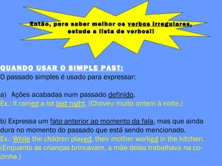 Então, para saber melhor os verbos irregulares,
estude a lista de verbos!!
QUANDO USAR O SIMPLE PAST:
O passado simples é usado para expressar:
a) Ações acabadas num passado definido.
Ex.: It rained a lot last night. (Choveu muito ontem à noite.)
b) Expressa um fato anterior ao momento da fala, mas que ainda
dura no momento do passado que está sendo mencionado.
Ex.: While the children played, their mother worked in the kitchen.
(Enquanto as crianças brincavam, a mãe delas trabalhava na co-
zinha.)
 