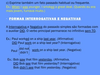 c) Exprime também um fato passado habitual ou frequente.
Ex.: When I was younger, I smoked a great deal. (Quando eu era
mais jovem, fumava muito.)
- FORMAS INTERROGATIVAS E NEGATIVAS
A Interrogativa e Negativa do passado simples são formadas com
o auxiliar DID. O verbo principal permanece no infinitivo sem TO.
Ex.: Paul worked on a ship last year. (Afirmativa)
DID Paul work on a ship last year? (Interrogativa)
Paul
did not
didn’t
work on a ship last year. (Negativa)
Ex.: Bob saw that film yesterday. (Afirmativa.
DID Bob see that film yesterday? (Interrogativa)
Bob didn’t see that film yesterday. (Negativa)
 