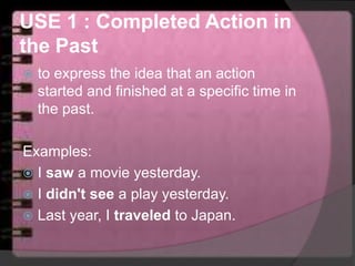 USE 1 : Completed Action in
the Past
 to express the idea that an action
started and finished at a specific time in
the past.
Examples:
 I saw a movie yesterday.
 I didn't see a play yesterday.
 Last year, I traveled to Japan.
 