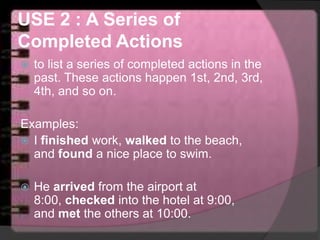 USE 2 : A Series of
Completed Actions
 to list a series of completed actions in the
past. These actions happen 1st, 2nd, 3rd,
4th, and so on.
Examples:
 I finished work, walked to the beach,
and found a nice place to swim.
 He arrived from the airport at
8:00, checked into the hotel at 9:00,
and met the others at 10:00.
 