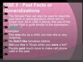 USE 5 : Past Facts or
Generalizations
 The Simple Past can also be used to describe
past facts or generalizations which are no
longer true. As in USE 4 above, this use of the
Simple Past is quite similar to the expression
"used to."
Examples:
 She was shy as a child, but now she is very
outgoing.
 He didn't like tomatoes before.
 Did you live in Texas when you were a kid?
 People paid much more to make cell phone
calls in the past.
 