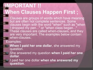 IMPORTANT !!
When Clauses Happen First ;
 Clauses are groups of words which have meaning
but are often not complete sentences. Some
clauses begin with the word "when" such as "when
I dropped my pen..." or "when class began..."
These clauses are called when-clauses, and they
are very important. The examples below contain
when-clauses.
Examples:
 When I paid her one dollar, she answered my
question.
 She answered my question when I paid her one
dollar.
 I paid her one dollar when she answered my
question.
 
