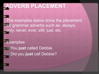 ADVERB PLACEMENT
The examples below show the placement
for grammar adverbs such as: always,
only, never, ever, still, just, etc.
Examples:
 You just called Debbie.
 Did you just call Debbie?
 