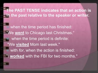 The PAST TENSE indicates that an action is
in the past relative to the speaker or writer.
 when the time period has finished:
"We went to Chicago last Christmas.“
 when the time period is definite:
"We visited Mom last week."
 with for, when the action is finished:
"I worked with the FBI for two months."
 