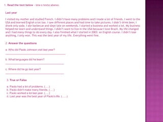 1. Read the text below - leia o texto abaixo.
Last year
I visited my mother and studied French. I didn’t have many problems and I made a lot of friends. I went to the
USA and learned English a lot too. I saw different places and had time to take pictures. I didn’t drink beer, I
drank only soda. I ate barbecue and slept late on weekends. I started a business and worked a lot. My business
helped me learn and understand things. I didn’t want to live in the USA because I love Brazil. My life changed
and I had many things to do every day. I also finished what I started in 2003: an English course. I didn’t lose
anything, I only won. This was the best year of my life. Everything went fine.
2. Answer the questions
a. Who did Paolo Johnson visit last year?
________________________________________
b. What languages did he learn?
_______________________________________

c. Where did he go last year?
_______________________________________
3. True or False
a. Paolo had a lot of problems. (.....)
b. Paolo didn't make many friends. (.....)
c. Paolo worked a lot last year. (.....)
d. Last year was the best year of Paolo's life. (......)

 