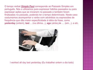 O tempo verbal Simple Past corresponde ao Passado Simples em
português. Nós o utilizamos para expressar hábitos passados ou para
expressar ações que se iniciaram no passado e também foram
finalizadas no passado, podendo ter o tempo determinado. Neste caso
costumamos acompanhar o verbo com advérbios ou expressões de
frequência que dão maior especificidade à idéia da frase, como
yesterday (ontem), last ... (na última...), ago (atrás),in .... (em...), e etc.

I worked all day last yesterday (Eu trabalhei ontem o dia todo)

 