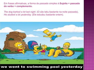 Em frases afirmativas, a forma do passado simples é:Sujeito + passado
do verbo + complemento.
The dog barked a lot last night. (O cão latiu bastante na noite passada).
He studied a lot yesterday. (Ele estudou bastante ontem).

 